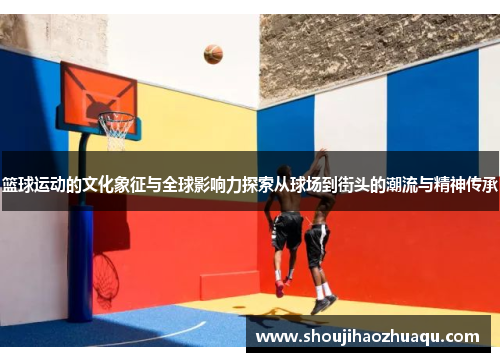 篮球运动的文化象征与全球影响力探索从球场到街头的潮流与精神传承
