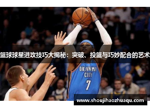 篮球球星进攻技巧大揭秘：突破、投篮与巧妙配合的艺术