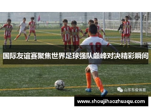 国际友谊赛聚焦世界足球强队巅峰对决精彩瞬间