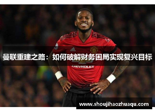 曼联重建之路：如何破解财务困局实现复兴目标