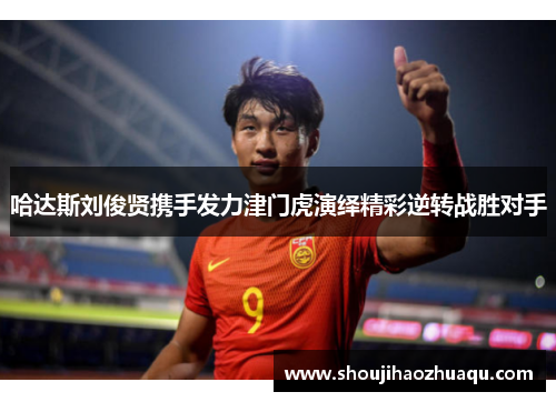 哈达斯刘俊贤携手发力津门虎演绎精彩逆转战胜对手