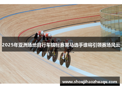 2025年亚洲场地自行车锦标赛黑马选手谁将引领赛场风云
