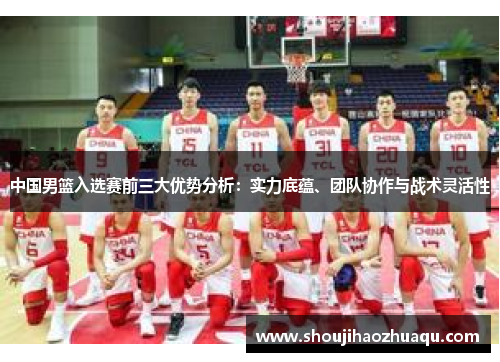 中国男篮入选赛前三大优势分析：实力底蕴、团队协作与战术灵活性
