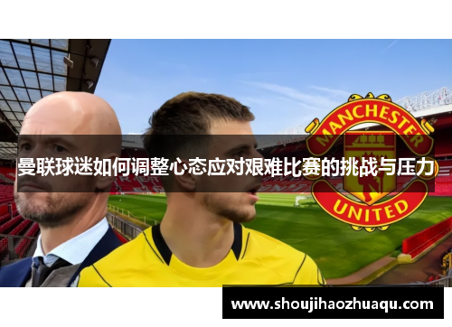 曼联球迷如何调整心态应对艰难比赛的挑战与压力