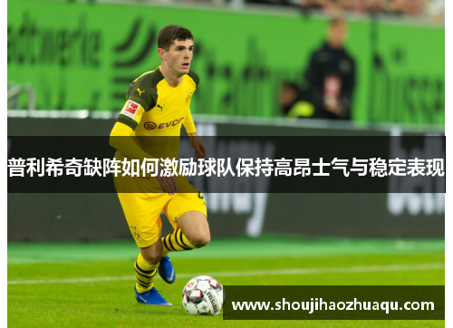普利希奇缺阵如何激励球队保持高昂士气与稳定表现
