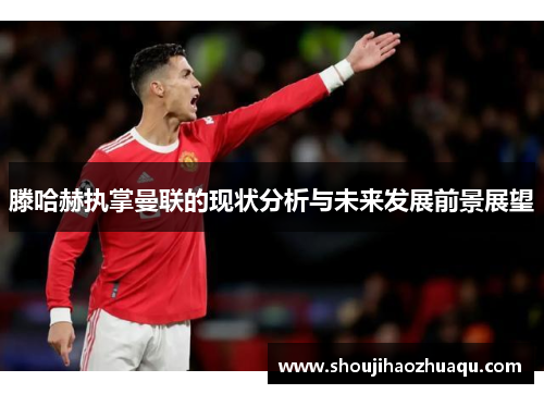 滕哈赫执掌曼联的现状分析与未来发展前景展望