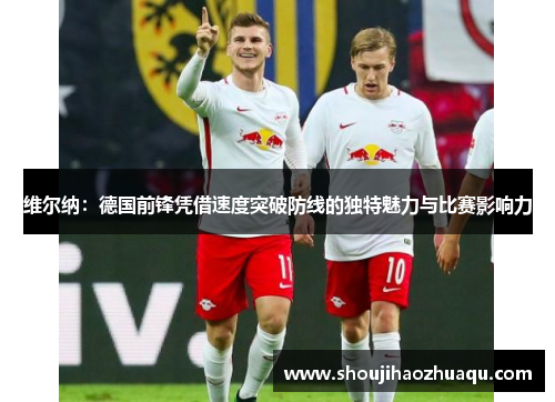 维尔纳：德国前锋凭借速度突破防线的独特魅力与比赛影响力
