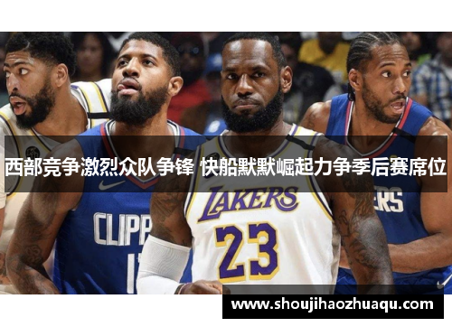 西部竞争激烈众队争锋 快船默默崛起力争季后赛席位
